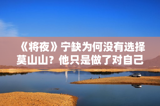 《将夜》宁缺为何没有选择莫山山？他只是做了对自己最有利的选择