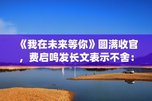 《我在未来等你》圆满收官，费启鸣发长文表示不舍：我会再找到你(我在未来等你小说)