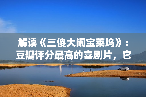 解读《三傻大闹宝莱坞》：豆瓣评分最高的喜剧片，它不仅仅是喜剧(三傻大闹完整版在线看)