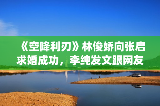 《空降利刃》林俊娇向张启求婚成功，李纯发文跟网友分享内心感受(空降利刃真实改编)