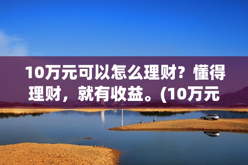 10万元可以怎么理财？懂得理财，就有收益。(10万元怎么存钱最划算?既要安全又想收益比定期高)