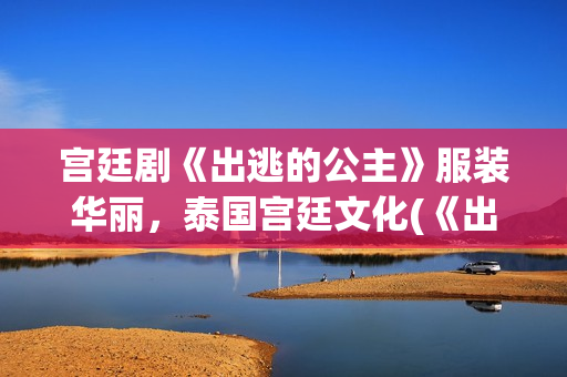 宫廷剧《出逃的公主》服装华丽，泰国宫廷文化(《出逃》)