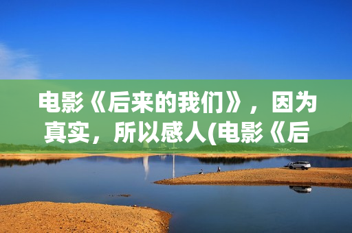 电影《后来的我们》，因为真实，所以感人(电影《后来的我们》)
