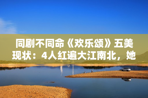 同剧不同命《欢乐颂》五美现状：4人红遍大江南北，她却无戏可拍