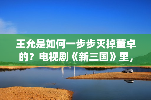 王允是如何一步步灭掉董卓的？电视剧《新三国》里，分了这5步(王允死后谁把持朝政)