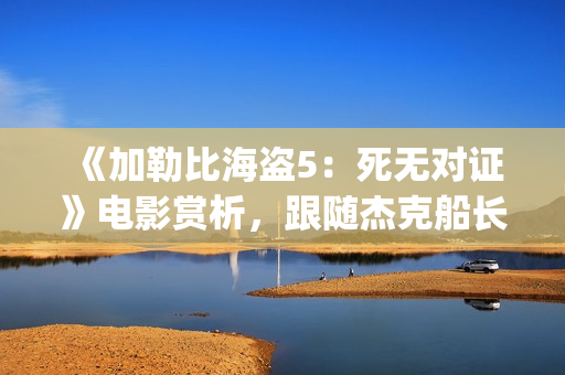 《加勒比海盗5：死无对证》电影赏析，跟随杰克船长继续冒险之旅(加勒比海盗5国语版高清在线观看)