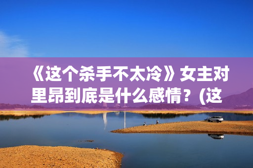 《这个杀手不太冷》女主对里昂到底是什么感情？(这个杀手不太冷免费观看)
