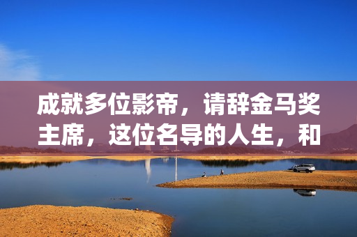 成就多位影帝，请辞金马奖主席，这位名导的人生，和电影一样传奇(影帝盘点)