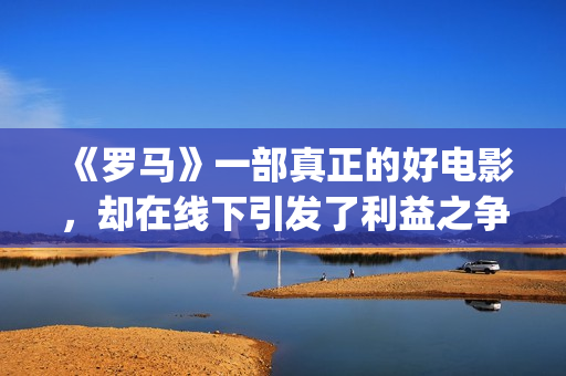 《罗马》一部真正的好电影，却在线下引发了利益之争，挺令人唏嘘(罗马 全集)
