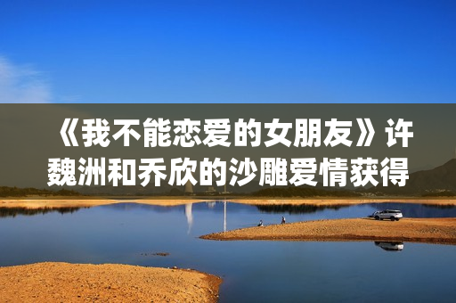《我不能恋爱的女朋友》许魏洲和乔欣的沙雕爱情获得一致好评！(《我不能恋爱的理由》电视剧)