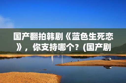 国产翻拍韩剧《蓝色生死恋》，你支持哪个？(国产剧翻拍韩剧)