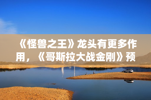 《怪兽之王》龙头有更多作用，《哥斯拉大战金刚》预告恐再推迟(怪兽之王2021)