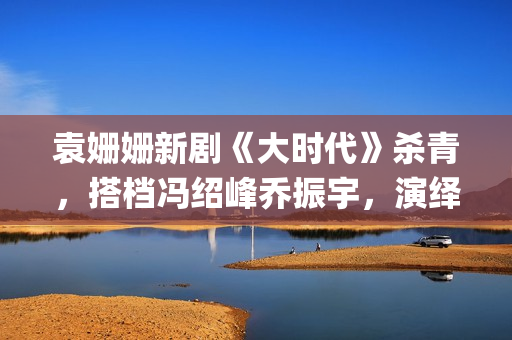 袁姗姗新剧《大时代》杀青，搭档冯绍峰乔振宇，演绎艰苦创业(袁姗姗连续剧)