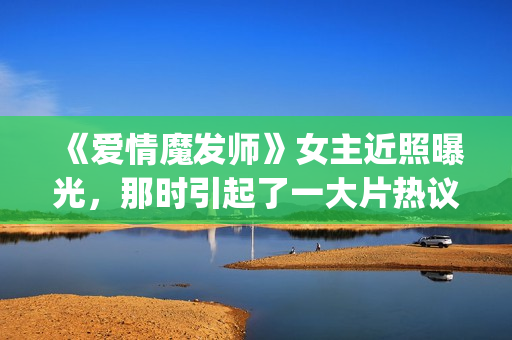 《爱情魔发师》女主近照曝光，那时引起了一大片热议和跟风(王耀庆爱情魔发师)
