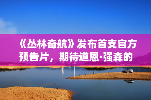 《丛林奇航》发布首支官方预告片，期待道恩·强森的精彩表演！(丛林奇航电影解说)