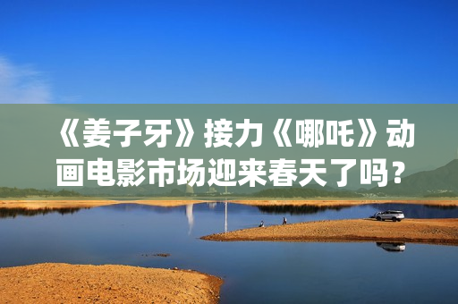 《姜子牙》接力《哪吒》动画电影市场迎来春天了吗？(姜子牙联动短片)