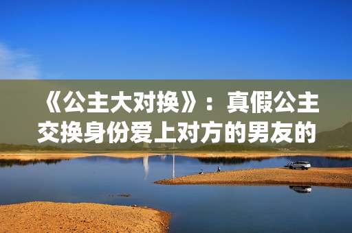 《公主大对换》：真假公主交换身份爱上对方的男友的浪漫爱情故事(公主大对换 百科)