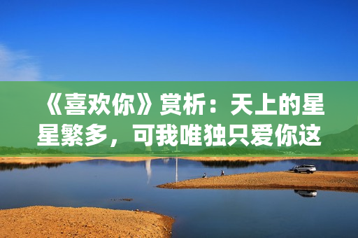 《喜欢你》赏析：天上的星星繁多，可我唯独只爱你这一颗(喜欢你作品)
