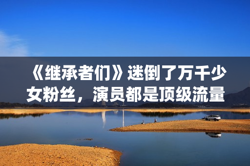 《继承者们》迷倒了万千少女粉丝，演员都是顶级流量(《继承者们》主演)