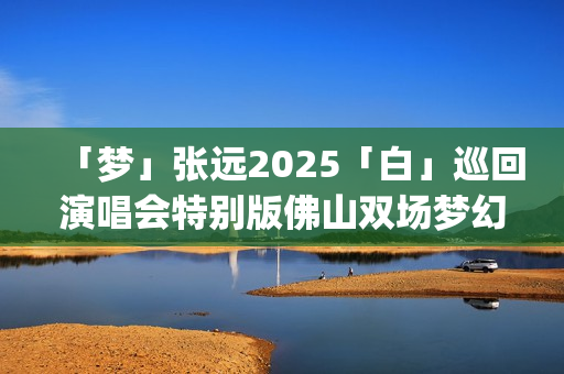 「梦」张远2025「白」巡回演唱会特别版佛山双场梦幻圆满(张远演唱嘉宾现场版)