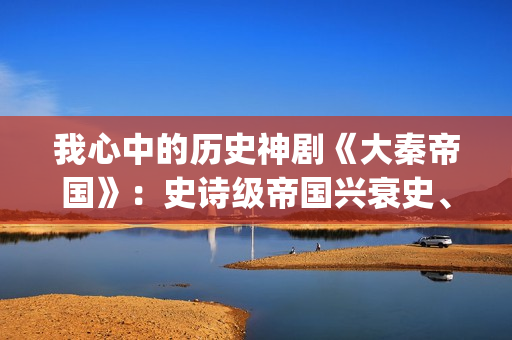 我心中的历史神剧《大秦帝国》：史诗级帝国兴衰史、全演技派阵容(我心中的历史人物)