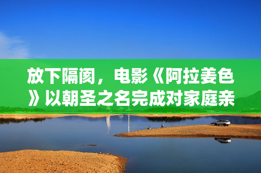 放下隔阂，电影《阿拉姜色》以朝圣之名完成对家庭亲情的再次解读(《放下》)