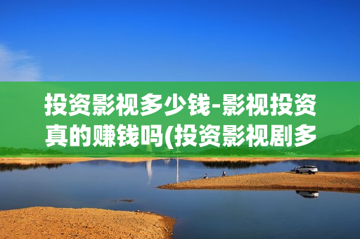 投资影视多少钱-影视投资真的赚钱吗(投资影视剧多少钱)