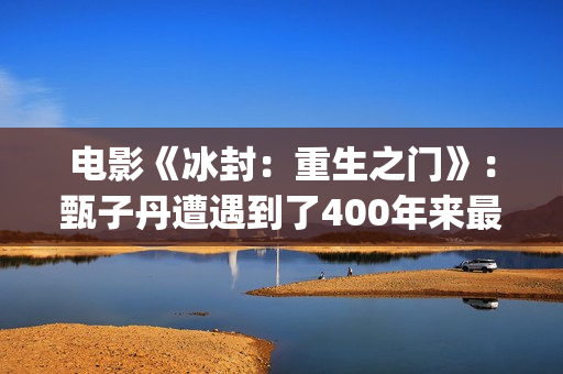 电影《冰封：重生之门》：甄子丹遭遇到了400年来最大的挑战(冰封第一部)