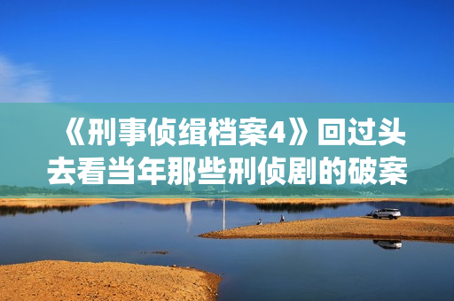 《刑事侦缉档案4》回过头去看当年那些刑侦剧的破案手法(刑事侦缉档案1)
