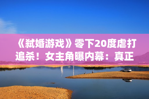 《弑婚游戏》零下20度虐打追杀！女主角曝内幕：真正的挑战(弑婚游戏结局什么意思)