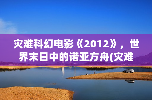 灾难科幻电影《2012》，世界末日中的诺亚方舟(灾难科幻惊悚电影)