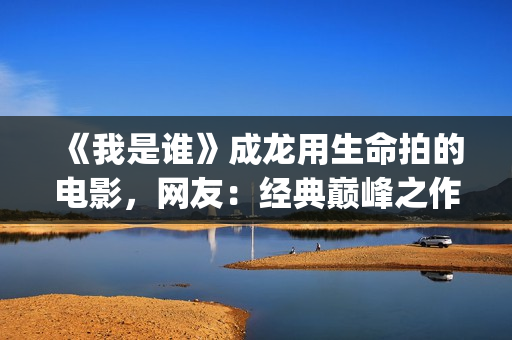 《我是谁》成龙用生命拍的电影，网友：经典巅峰之作，没有之一(《我是谁》成龙免费观看)