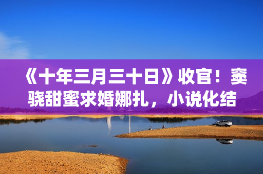 《十年三月三十日》收官！窦骁甜蜜求婚娜扎，小说化结局千篇一律(十年三月三十日丁昂)