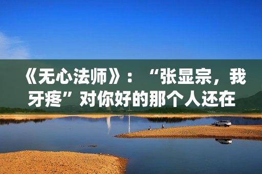《无心法师》：“张显宗，我牙疼”对你好的那个人还在吗？(无心法师第一季)