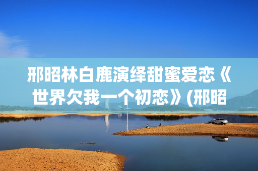 邢昭林白鹿演绎甜蜜爱恋《世界欠我一个初恋》(邢昭林白鹿主演的电视剧有哪些)