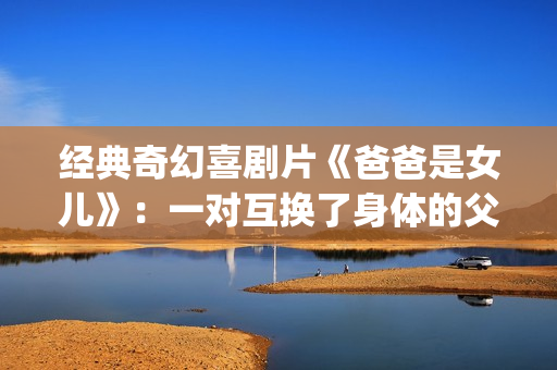 经典奇幻喜剧片《爸爸是女儿》：一对互换了身体的父女(奇幻爱情喜剧)