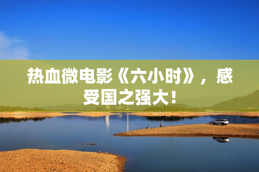 热血微电影《六小时》，感受国之强大！