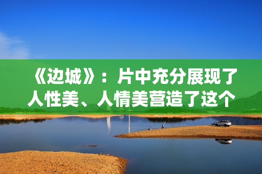 《边城》：片中充分展现了人性美、人情美营造了这个世界(边城 剧情)