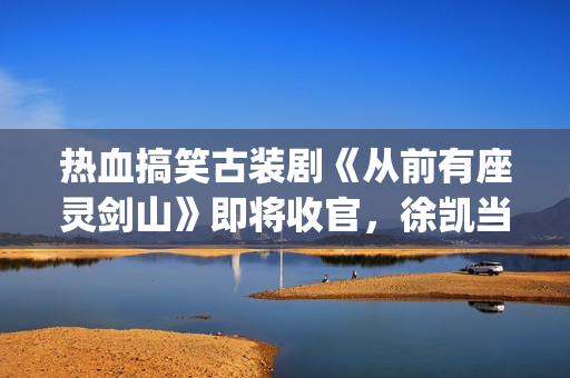 热血搞笑古装剧《从前有座灵剑山》即将收官，徐凯当场官宣！(热血搞笑古装剧排行榜)