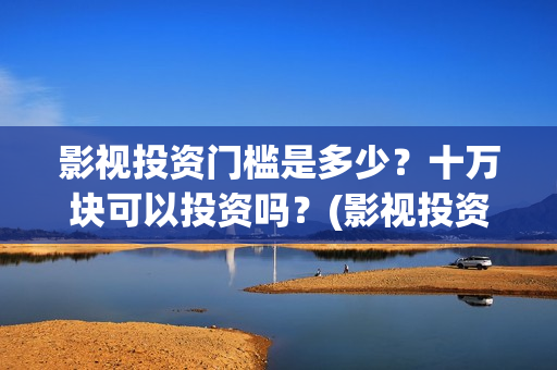 影视投资门槛是多少？十万块可以投资吗？(影视投资靠什么赚钱)