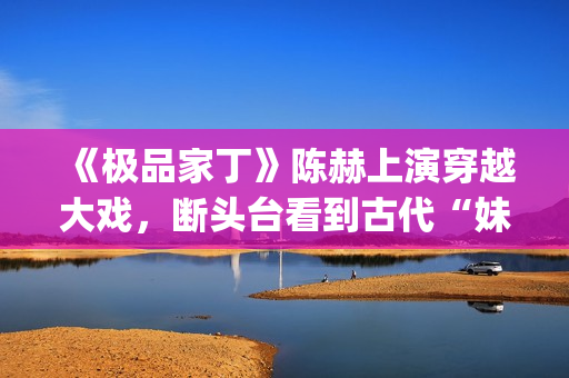 《极品家丁》陈赫上演穿越大戏，断头台看到古代“妹妹”(《极品家丁》陈赫)
