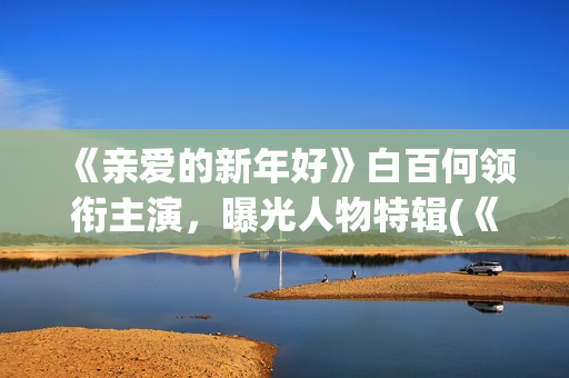 《亲爱的新年好》白百何领衔主演，曝光人物特辑(《亲爱的新年好》大结局)