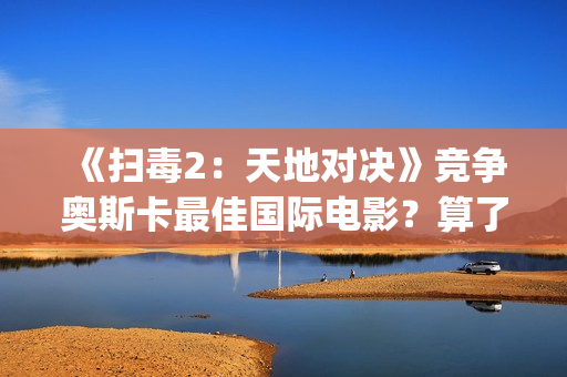 《扫毒2：天地对决》竞争奥斯卡最佳国际电影？算了！还是省省吧(扫毒2天地对决演员表)