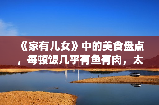 《家有儿女》中的美食盘点，每顿饭几乎有鱼有肉，太有美味了！(家有儿女中刘星和夏雪的红发组合叫什么名字)