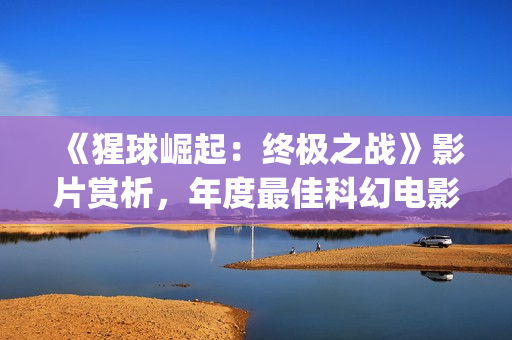 《猩球崛起：终极之战》影片赏析，年度最佳科幻电影(猩球崛起3:终极之战(普通话))