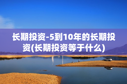 长期投资-5到10年的长期投资(长期投资等于什么)