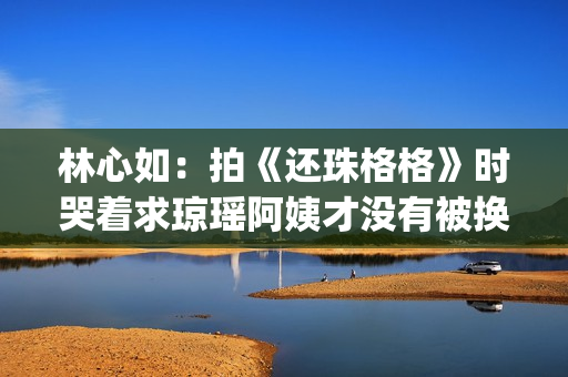 林心如：拍《还珠格格》时哭着求琼瑶阿姨才没有被换掉(林心如还珠剧照)