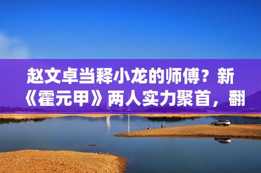 赵文卓当释小龙的师傅？新《霍元甲》两人实力聚首，翻拍昔日经典(赵文卓释小龙采访)