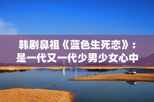 韩剧鼻祖《蓝色生死恋》：是一代又一代少男少女心中无法割舍的情结(韩剧 蓝色)