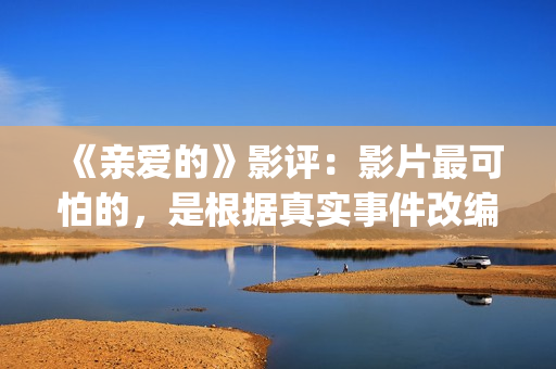 《亲爱的》影评：影片最可怕的，是根据真实事件改编(亲爱的影评细节分析)